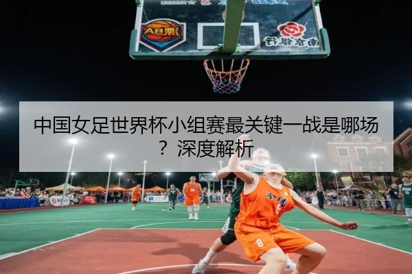 中国女足世界杯小组赛最关键一战是哪场？深度解析