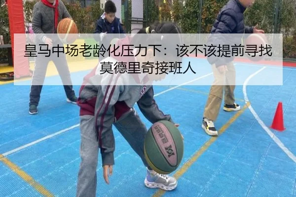 皇马中场老龄化压力下：该不该提前寻找莫德里奇接班人